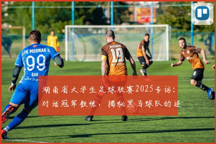 湖南省大学生足球联赛2025专访：对话冠军教练，揭秘黑马球队的逆袭之路