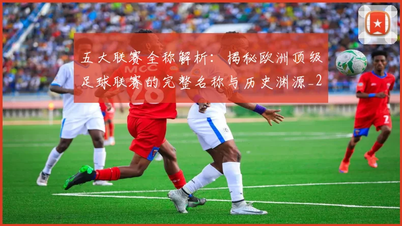 五大联赛全称解析:揭秘欧洲顶级足球联赛的完整名称与历史渊源_20260611141016