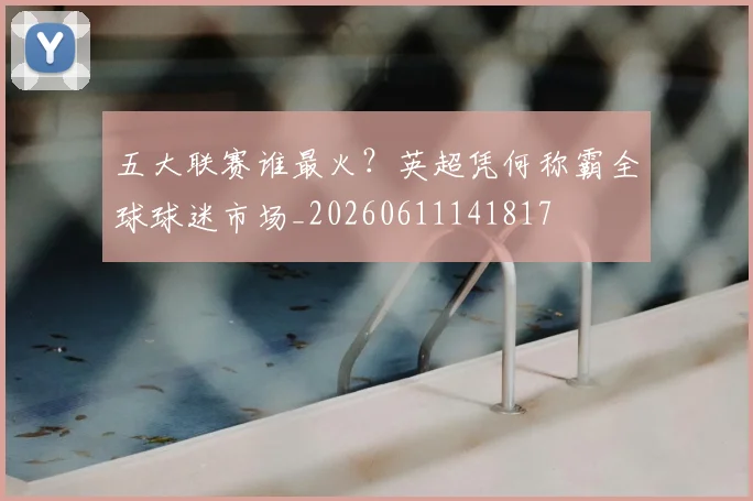五大联赛谁最火？英超凭何称霸全球球迷市场_20260611141817