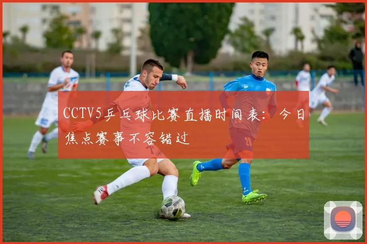 CCTV5乒乓球比赛直播时间表：今日焦点赛事不容错过